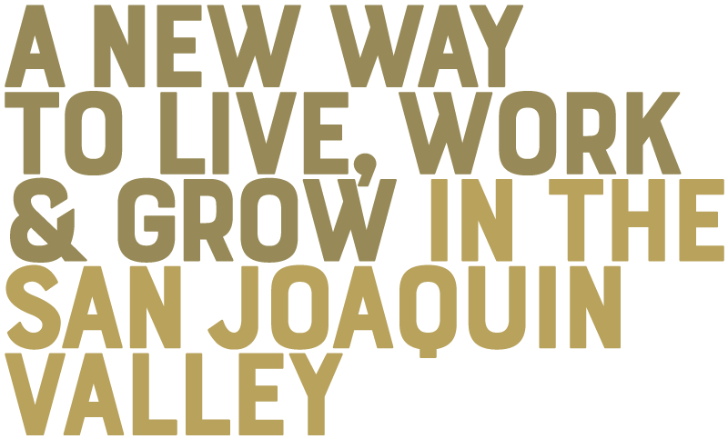 A NEW WAY TO LIVE, WORK & GROW IN THE SAN JOAQUIN VALLEY A NEW WAY TO LIVE, WORK & GROW IN THE SAN JOAQUIN VALLEY